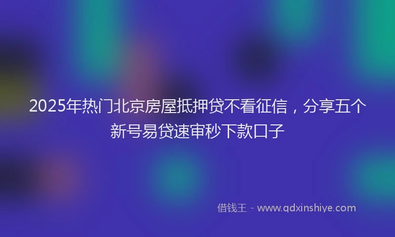 2025年热门北京房屋抵押贷不看征信，分享五个新号易贷速审秒下款口子