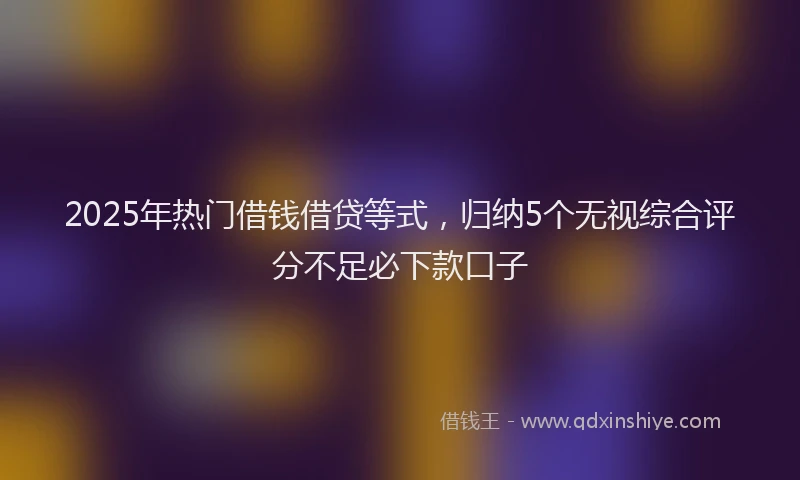 2025年热门借钱借贷等式，归纳5个无视综合评分不足必下款口子