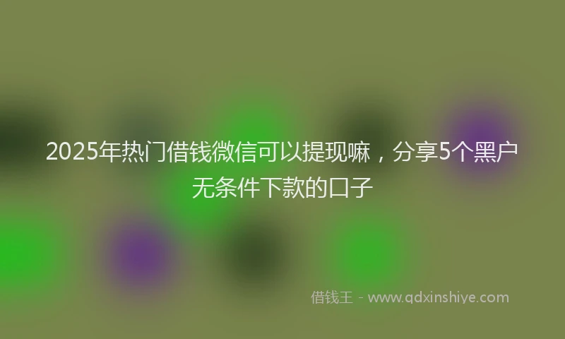2025年热门借钱微信可以提现嘛，分享5个黑户无条件下款的口子