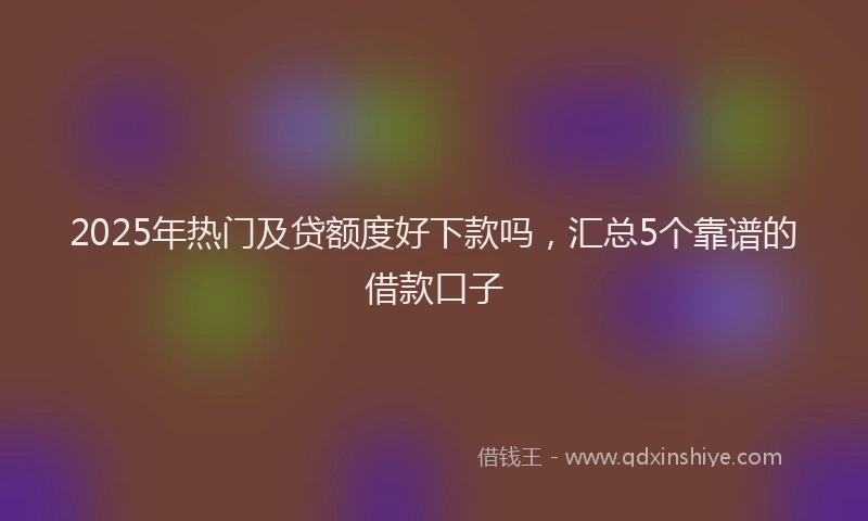 2025年热门及贷额度好下款吗，汇总5个靠谱的借款口子