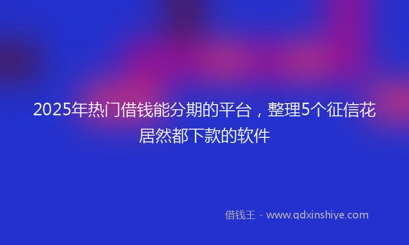 2025年热门借钱能分期的平台，整理5个征信花居然都下款的软件