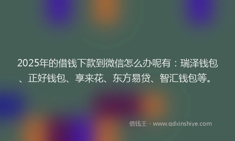 2025年的借钱下款到微信怎么办呢有：瑞泽钱包、正好钱包、享来花、东方易贷、智汇钱包等。