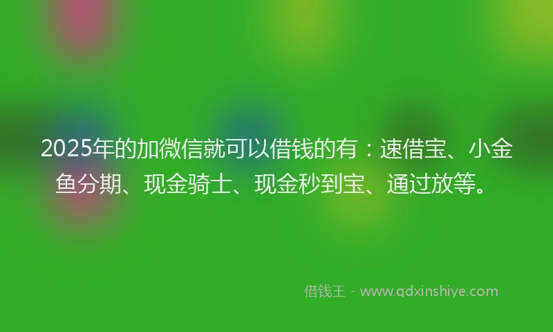 2025年的加微信就可以借钱的有：速借宝、小金鱼分期、现金骑士、现金秒到宝、通过放等。