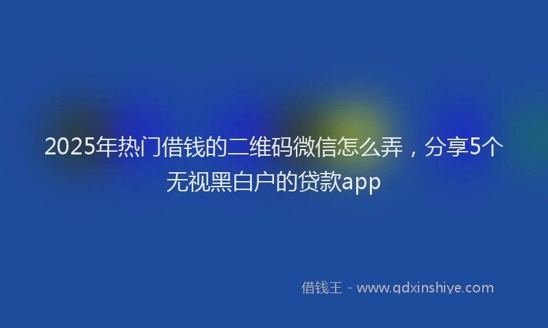2025年热门借钱的二维码微信怎么弄，分享5个无视黑白户的贷款app