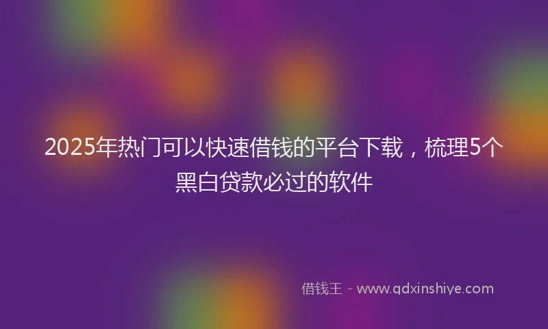 2025年热门可以快速借钱的平台下载，梳理5个黑白贷款必过的软件