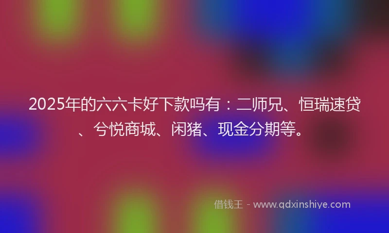 2025年的六六卡好下款吗有：二师兄、恒瑞速贷、兮悦商城、闲猪、现金分期等。