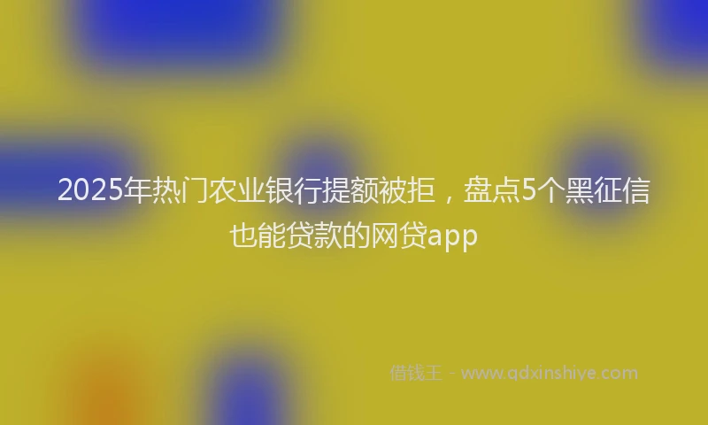 2025年热门农业银行提额被拒，盘点5个黑征信也能贷款的网贷app