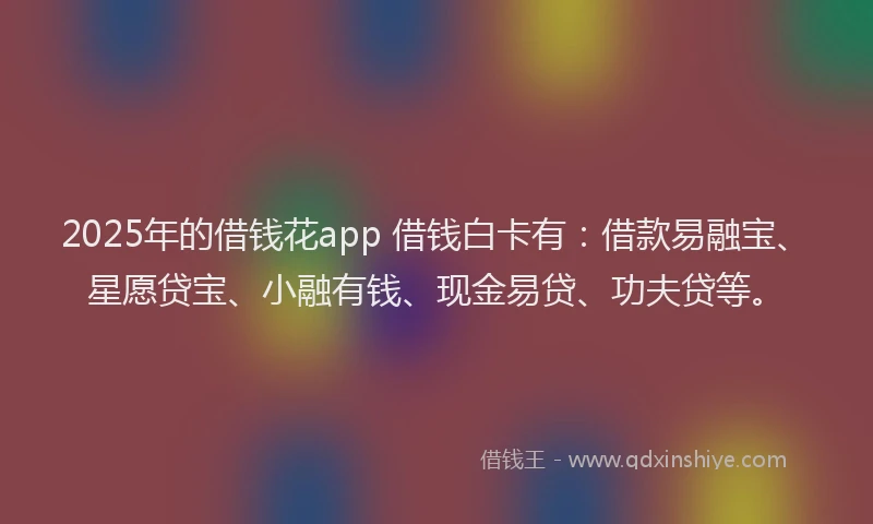 2025年的借钱花app 借钱白卡有：借款易融宝、星愿贷宝、小融有钱、现金易贷、功夫贷等。