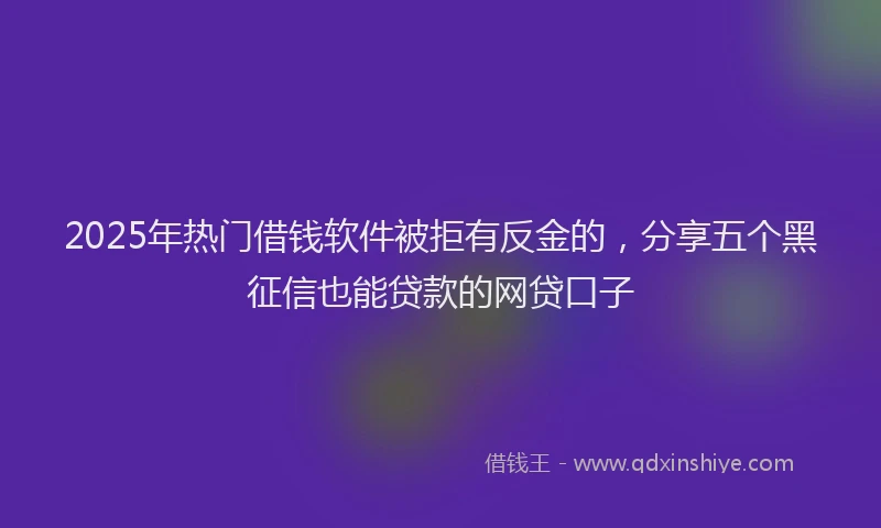 2025年热门借钱软件被拒有反金的，分享五个黑征信也能贷款的网贷口子