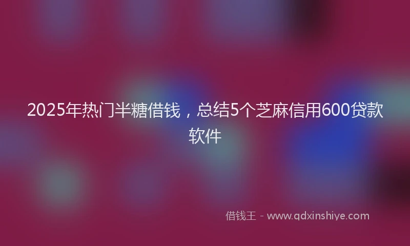2025年热门半糖借钱，总结5个芝麻信用600贷款软件