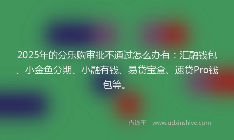2025年的分乐购审批不通过怎么办有：汇融钱包、小金鱼分期、小融有钱、易贷宝盒、速贷Pro钱包等。