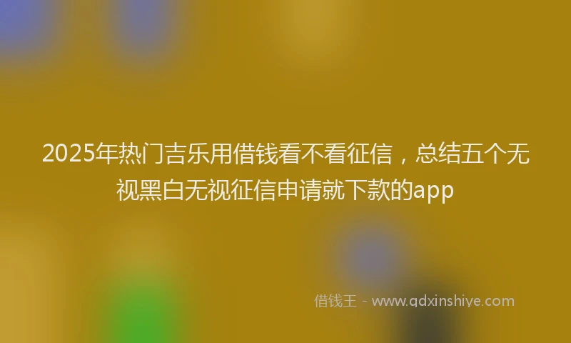 2025年热门吉乐用借钱看不看征信，总结五个无视黑白无视征信申请就下款的app