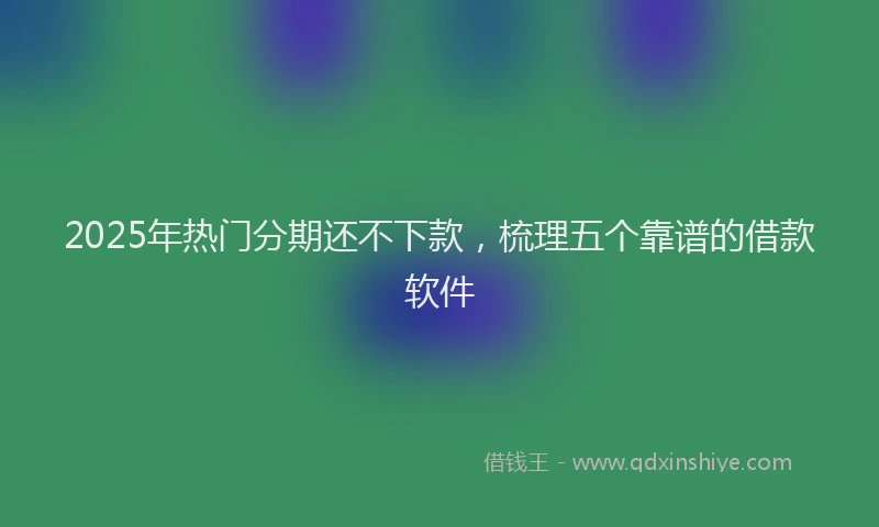 2025年热门分期还不下款，梳理五个靠谱的借款软件