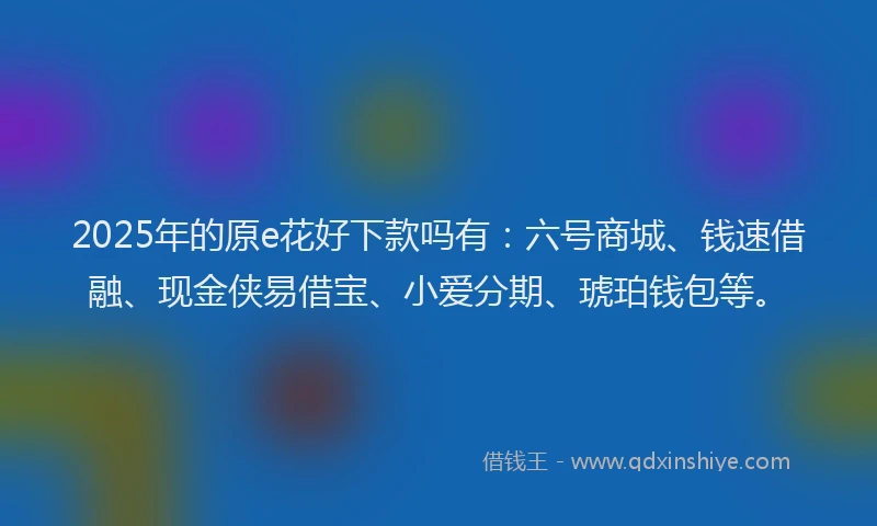 2025年的原e花好下款吗有：六号商城、钱速借融、现金侠易借宝、小爱分期、琥珀钱包等。