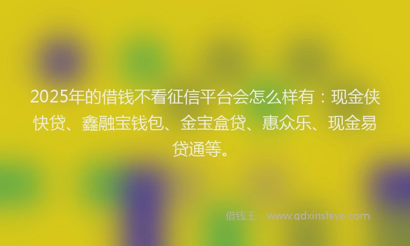 2025年的借钱不看征信平台会怎么样有：现金侠快贷、鑫融宝钱包、金宝盒贷、惠众乐、现金易贷通等。