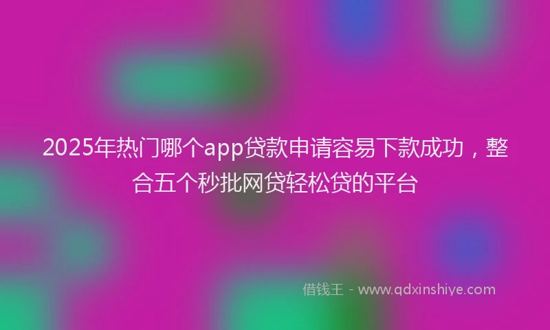 2025年热门哪个app贷款申请容易下款成功，整合五个秒批网贷轻松贷的平台