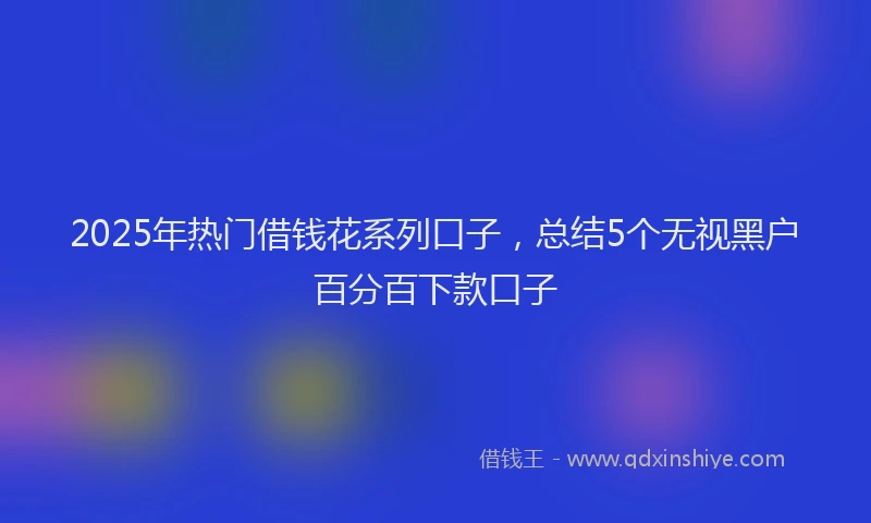 2025年热门借钱花系列口子，总结5个无视黑户百分百下款口子