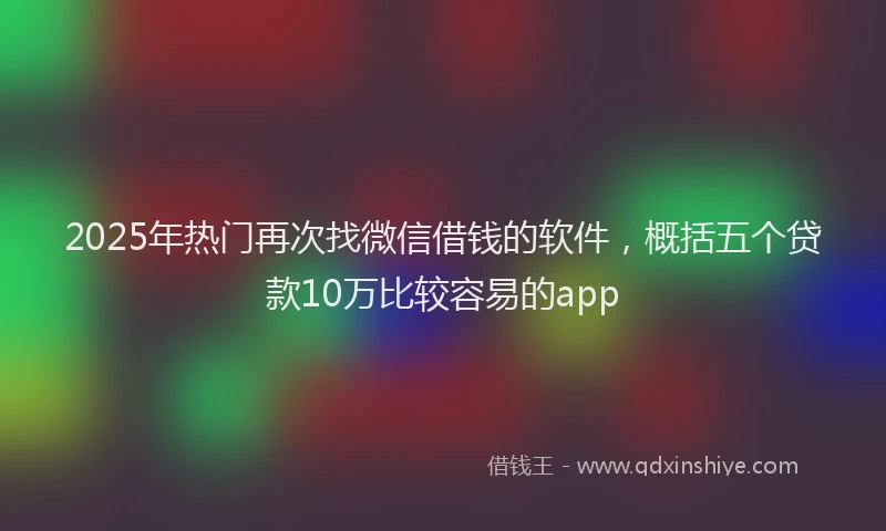 2025年热门再次找微信借钱的软件，概括五个贷款10万比较容易的app
