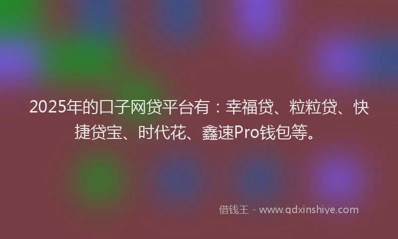 2025年的口子网贷平台有：幸福贷、粒粒贷、快捷贷宝、时代花、鑫速Pro钱包等。