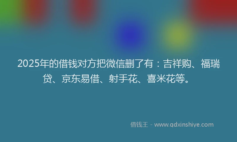 2025年的借钱对方把微信删了有：吉祥购、福瑞贷、京东易借、射手花、喜米花等。