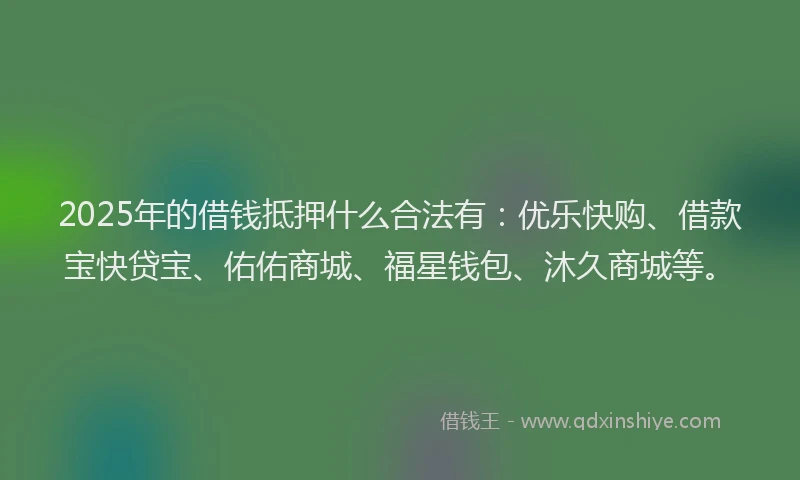 2025年的借钱抵押什么合法有：优乐快购、借款宝快贷宝、佑佑商城、福星钱包、沐久商城等。