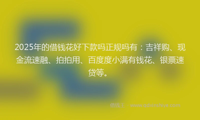 2025年的借钱花好下款吗正规吗有：吉祥购、现金流速融、拍拍用、百度度小满有钱花、银票速贷等。