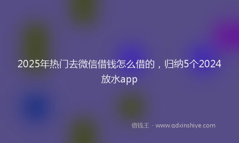 2025年热门去微信借钱怎么借的，归纳5个2024放水app