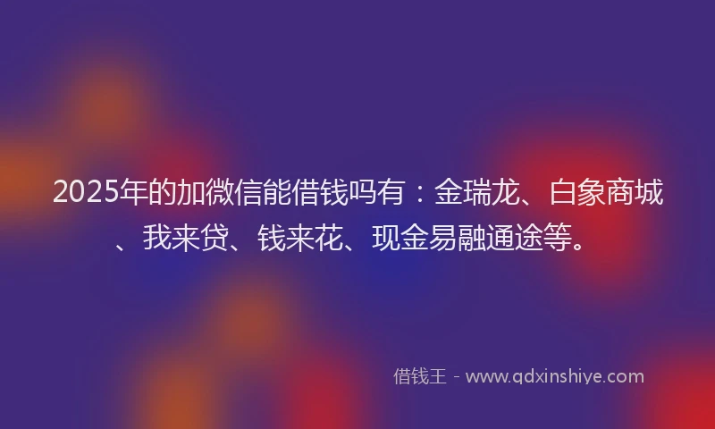 2025年的加微信能借钱吗有：金瑞龙、白象商城、我来贷、钱来花、现金易融通途等。
