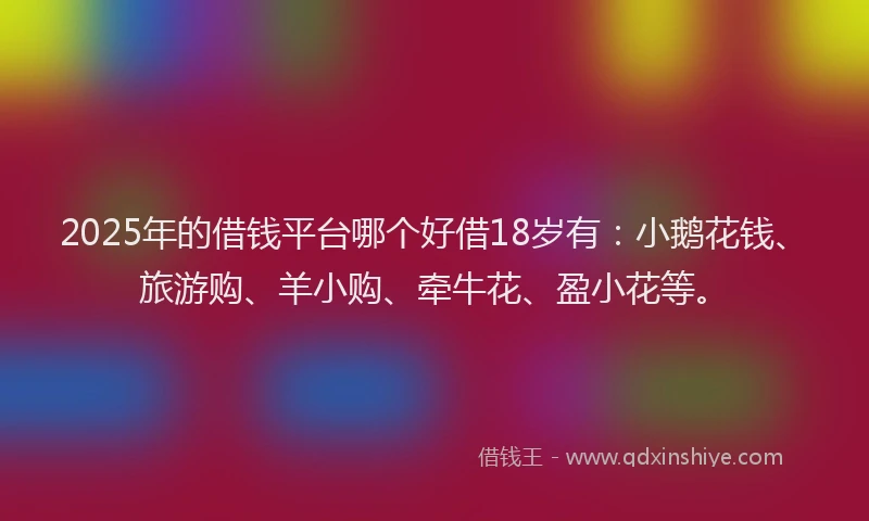 2025年的借钱平台哪个好借18岁有：小鹅花钱、旅游购、羊小购、牵牛花、盈小花等。