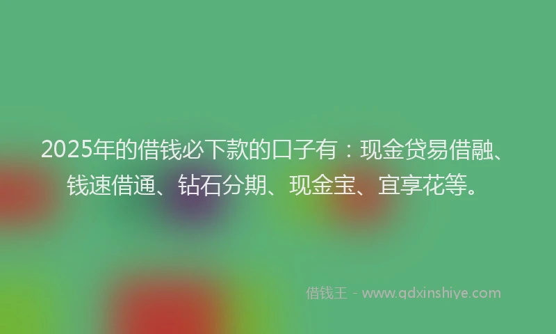 2025年的借钱必下款的口子有：现金贷易借融、钱速借通、钻石分期、现金宝、宜享花等。