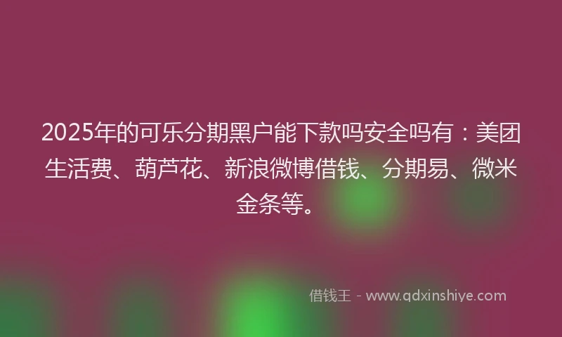 2025年的可乐分期黑户能下款吗安全吗有：美团生活费、葫芦花、新浪微博借钱、分期易、微米金条等。