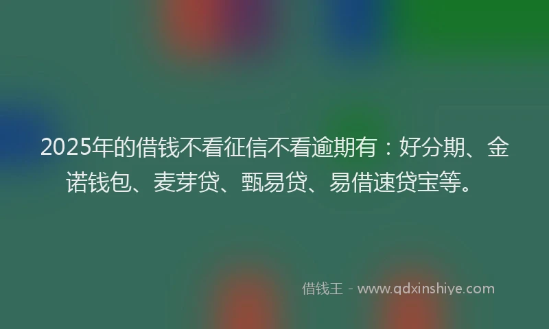2025年的借钱不看征信不看逾期有：好分期、金诺钱包、麦芽贷、甄易贷、易借速贷宝等。