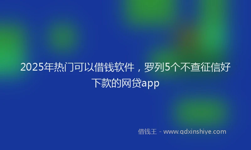 2025年热门可以借钱软件，罗列5个不查征信好下款的网贷app