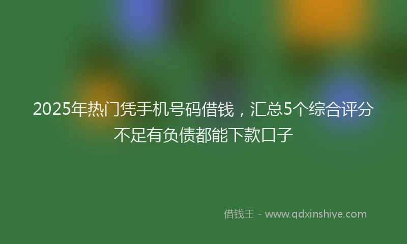2025年热门凭手机号码借钱，汇总5个综合评分不足有负债都能下款口子
