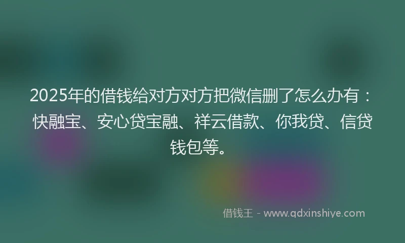 2025年的借钱给对方对方把微信删了怎么办有：快融宝、安心贷宝融、祥云借款、你我贷、信贷钱包等。