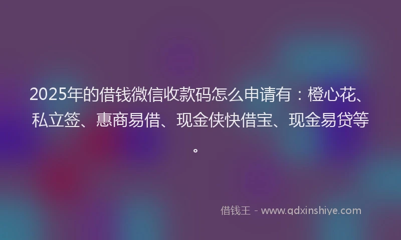 2025年的借钱微信收款码怎么申请有：橙心花、私立签、惠商易借、现金侠快借宝、现金易贷等。
