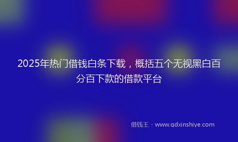2025年热门借钱白条下载，概括五个无视黑白百分百下款的借款平台