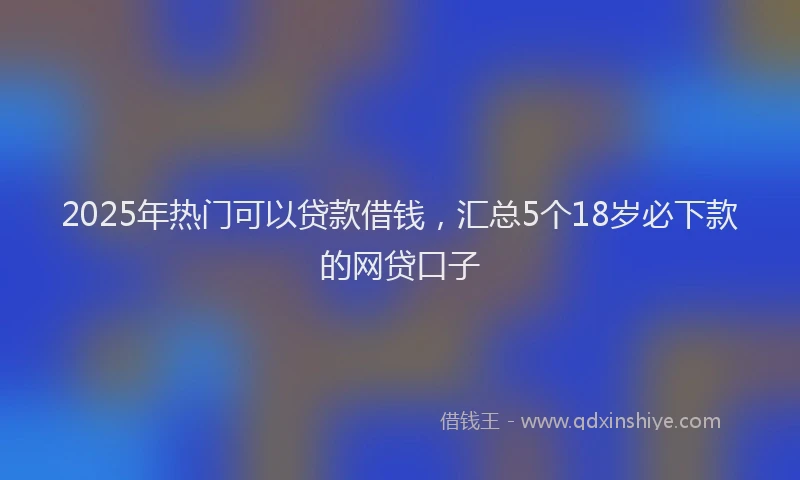 2025年热门可以贷款借钱，汇总5个18岁必下款的网贷口子
