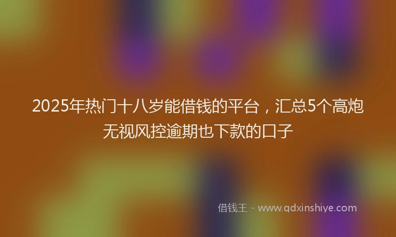 2025年热门十八岁能借钱的平台，汇总5个高炮无视风控逾期也下款的口子