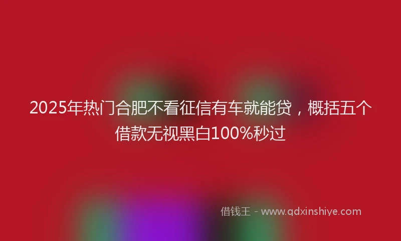 2025年热门合肥不看征信有车就能贷，概括五个借款无视黑白100%秒过