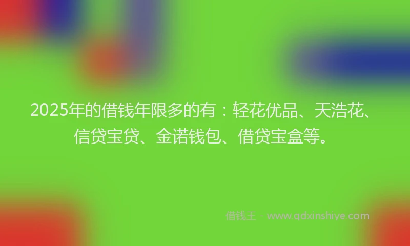 2025年的借钱年限多的有：轻花优品、天浩花、信贷宝贷、金诺钱包、借贷宝盒等。