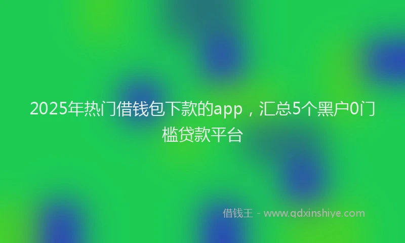 2025年热门借钱包下款的app，汇总5个黑户0门槛贷款平台