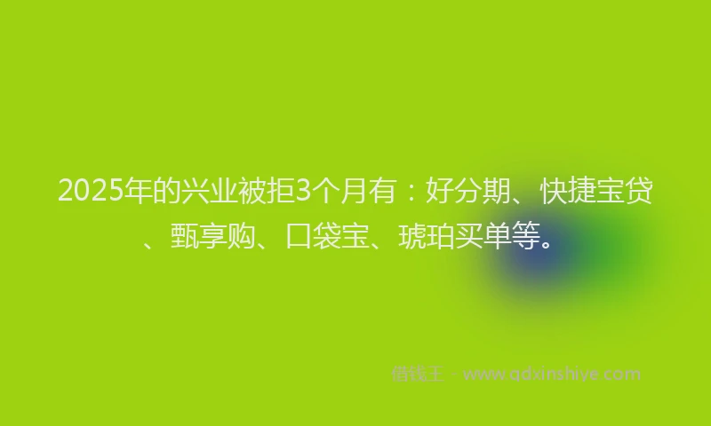 2025年的兴业被拒3个月有：好分期、快捷宝贷、甄享购、口袋宝、琥珀买单等。