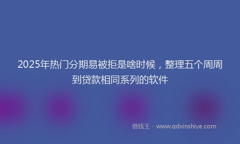2025年热门分期易被拒是啥时候，整理五个周周到贷款相同系列的软件