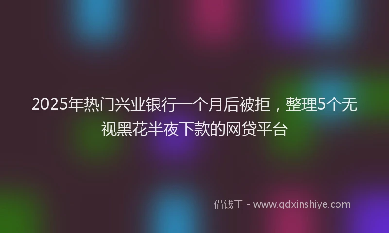 2025年热门兴业银行一个月后被拒，整理5个无视黑花半夜下款的网贷平台
