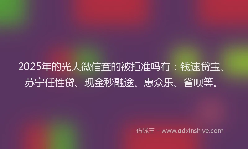 2025年的光大微信查的被拒准吗有：钱速贷宝、苏宁任性贷、现金秒融途、惠众乐、省呗等。