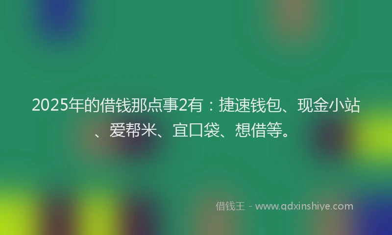 2025年的借钱那点事2有：捷速钱包、现金小站、爱帮米、宜口袋、想借等。