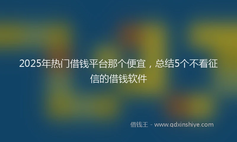 2025年热门借钱平台那个便宜，总结5个不看征信的借钱软件