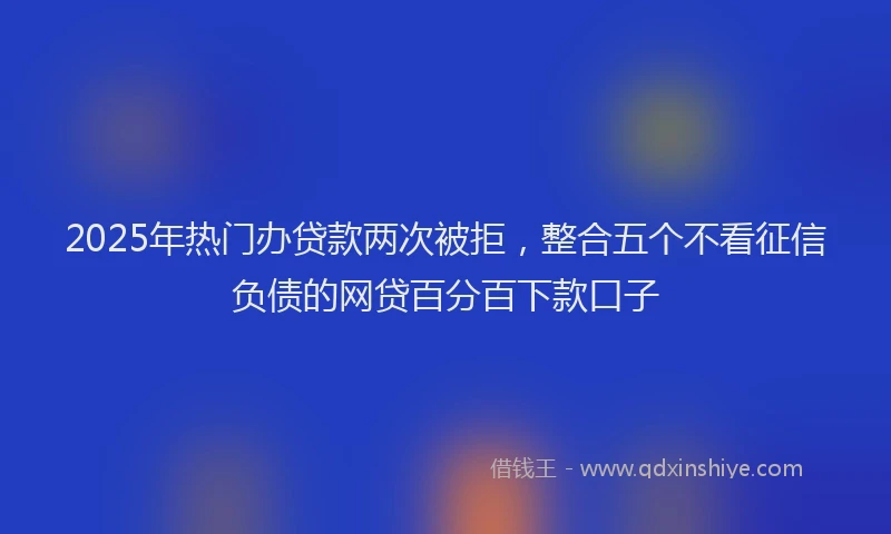 2025年热门办贷款两次被拒，整合五个不看征信负债的网贷百分百下款口子