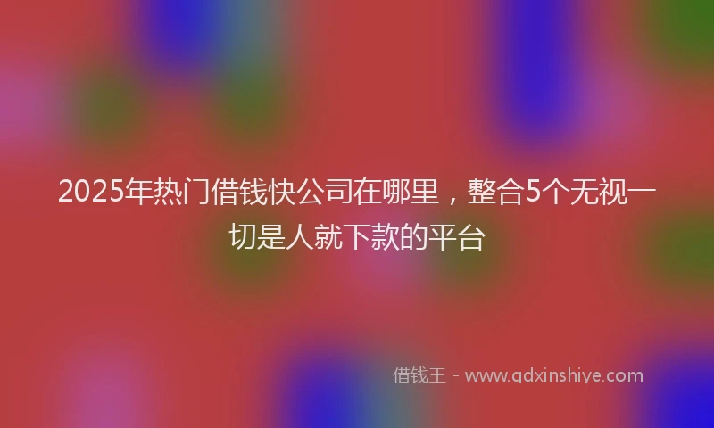 2025年热门借钱快公司在哪里，整合5个无视一切是人就下款的平台